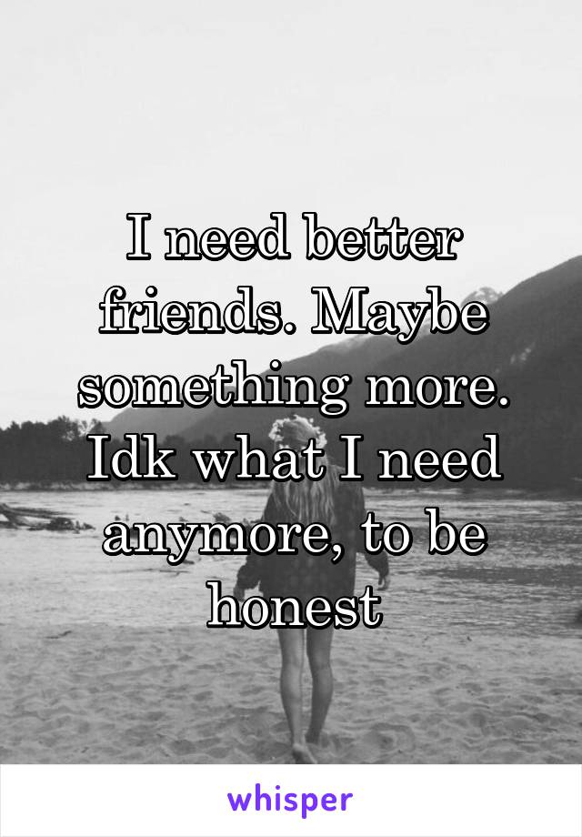 I need better friends. Maybe something more. Idk what I need anymore, to be honest