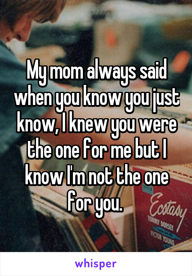 My mom always said when you know you just know, I knew you were the one for me but I know I'm not the one for you. 