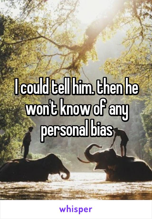 I could tell him. then he won't know of any personal bias