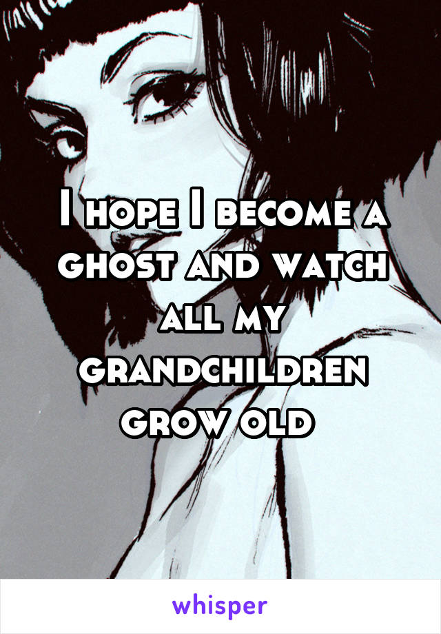 I hope I become a ghost and watch all my grandchildren grow old 