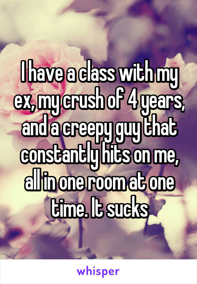 I have a class with my ex, my crush of 4 years, and a creepy guy that constantly hits on me, all in one room at one time. It sucks