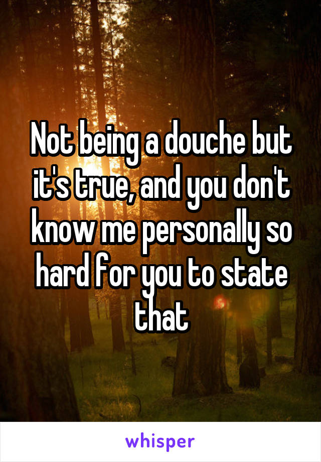Not being a douche but it's true, and you don't know me personally so hard for you to state that