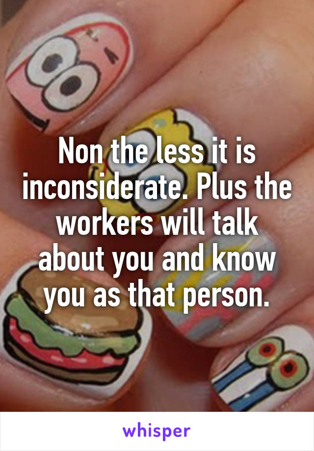 Non the less it is inconsiderate. Plus the workers will talk about you and know you as that person.