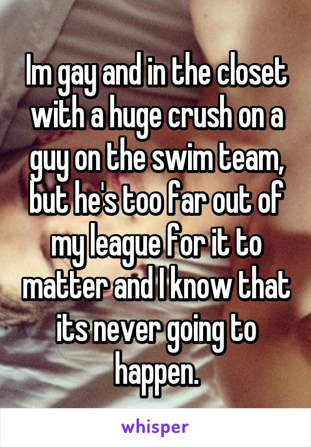 Im gay and in the closet with a huge crush on a guy on the swim team, but he's too far out of my league for it to matter and I know that its never going to happen.