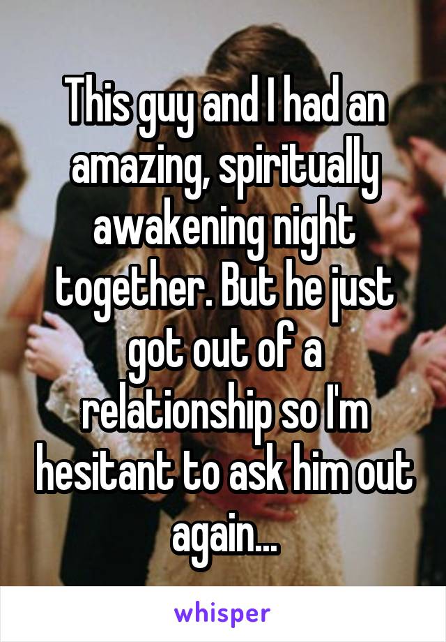 This guy and I had an amazing, spiritually awakening night together. But he just got out of a relationship so I'm hesitant to ask him out again...