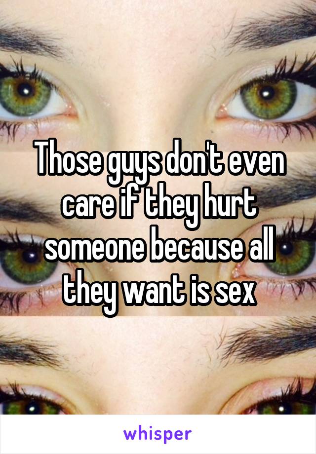 Those guys don't even care if they hurt someone because all they want is sex
