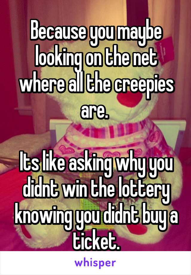 Because you maybe looking on the net where all the creepies are. 

Its like asking why you didnt win the lottery knowing you didnt buy a ticket.