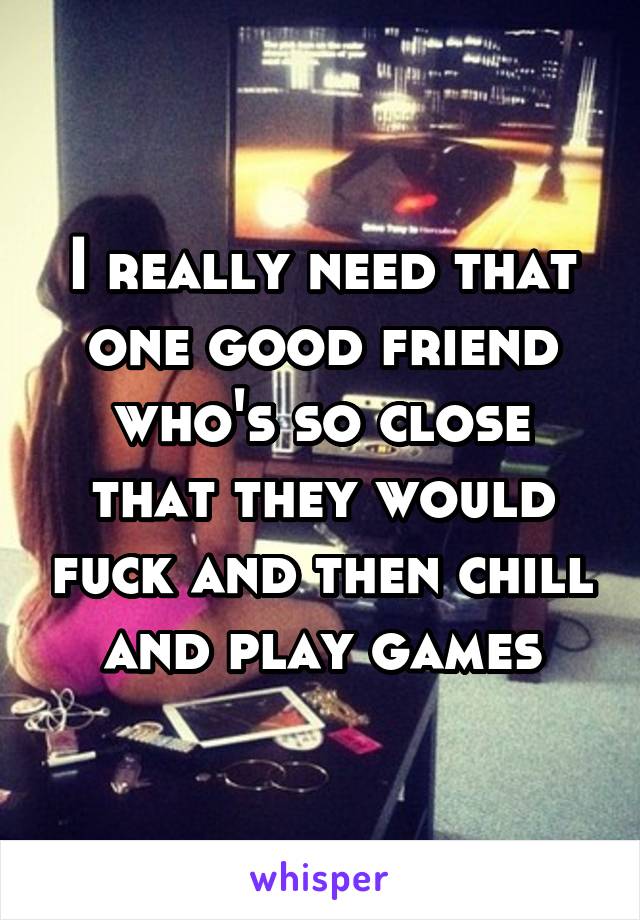 I really need that one good friend who's so close that they would fuck and then chill and play games
