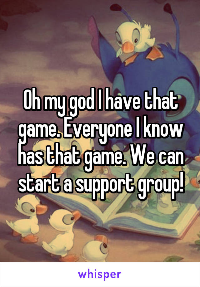 Oh my god I have that game. Everyone I know has that game. We can start a support group!