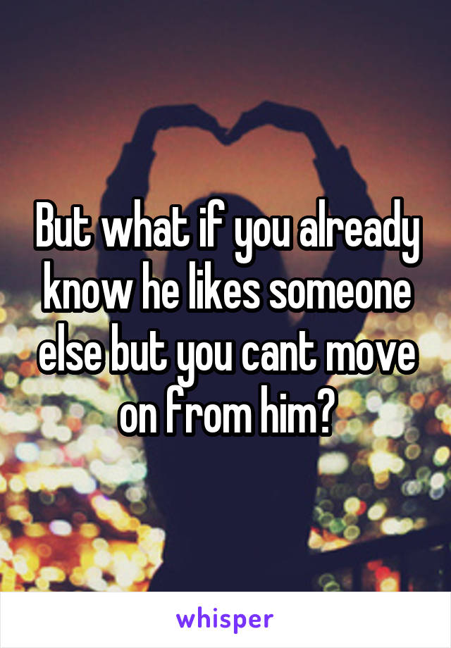 But what if you already know he likes someone else but you cant move on from him?