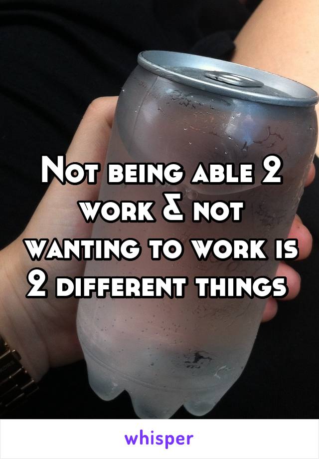 Not being able 2 work & not wanting to work is 2 different things 