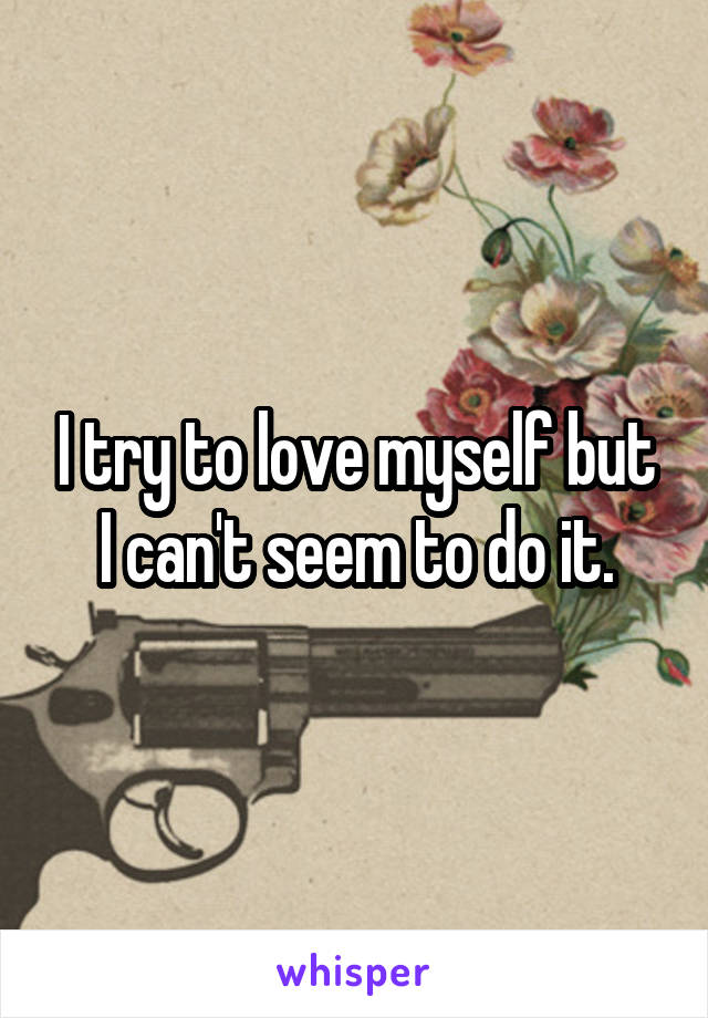I try to love myself but I can't seem to do it.