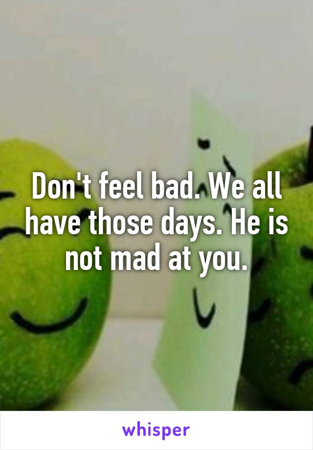 Don't feel bad. We all have those days. He is not mad at you.