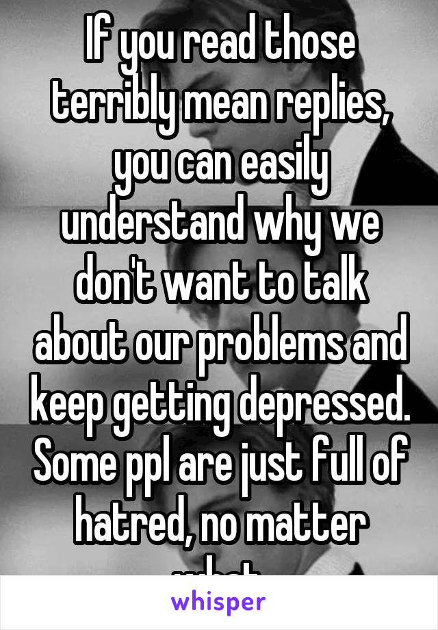 If you read those terribly mean replies, you can easily understand why we don't want to talk about our problems and keep getting depressed. Some ppl are just full of hatred, no matter what.