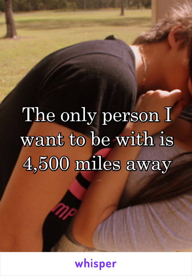 The only person I want to be with is 4,500 miles away