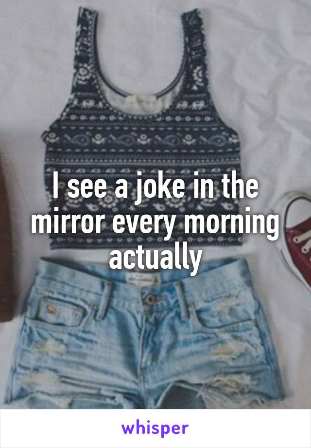 I see a joke in the mirror every morning actually