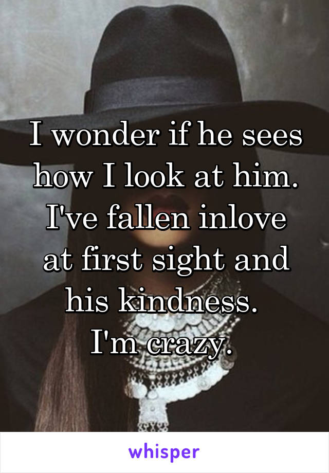 I wonder if he sees how I look at him.
I've fallen inlove at first sight and his kindness. 
I'm crazy. 