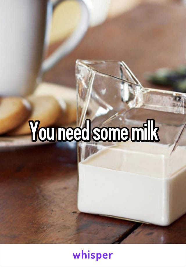 You need some milk