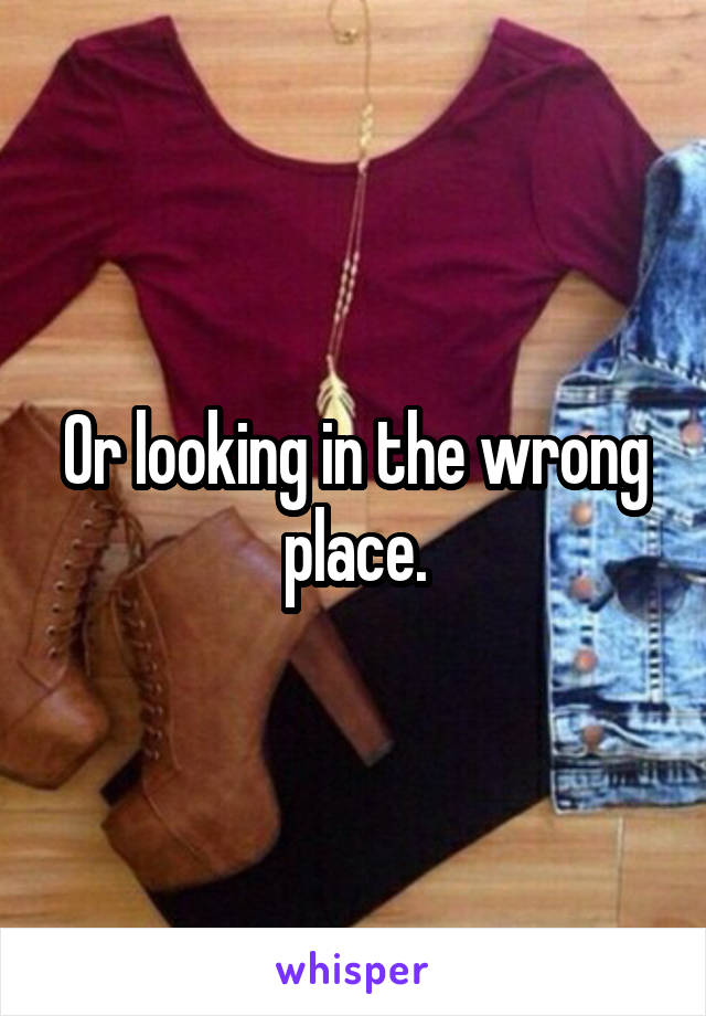 Or looking in the wrong place.