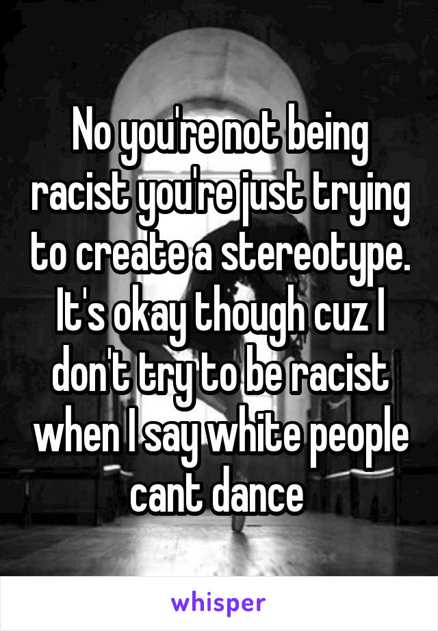 No you're not being racist you're just trying to create a stereotype. It's okay though cuz I don't try to be racist when I say white people cant dance 
