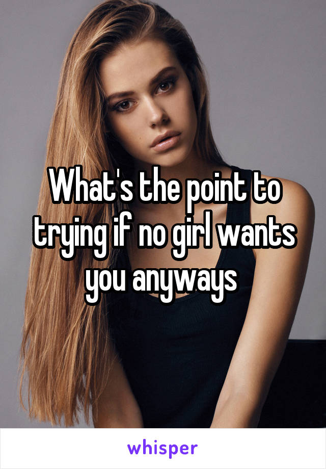 What's the point to trying if no girl wants you anyways 