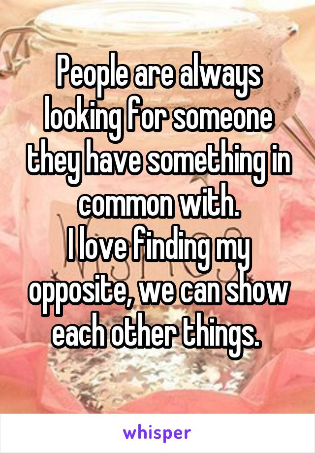 People are always looking for someone they have something in common with.
I love finding my opposite, we can show each other things. 

