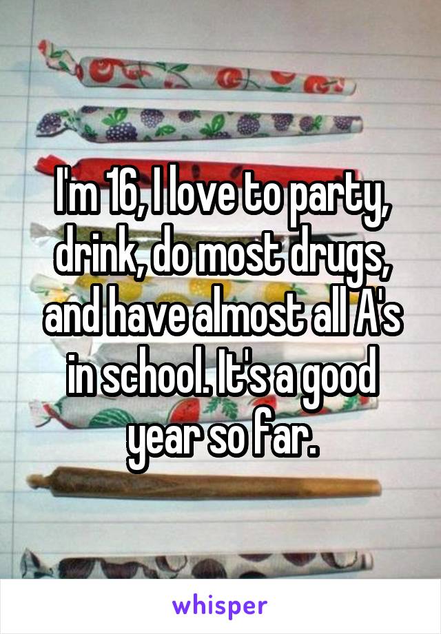 I'm 16, I love to party, drink, do most drugs, and have almost all A's in school. It's a good year so far.