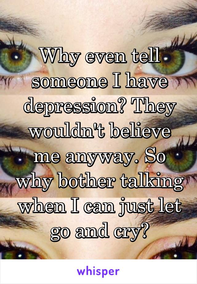 Why even tell someone I have depression? They wouldn't believe me anyway. So why bother talking when I can just let go and cry?