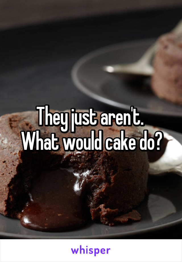 They just aren't. 
What would cake do?