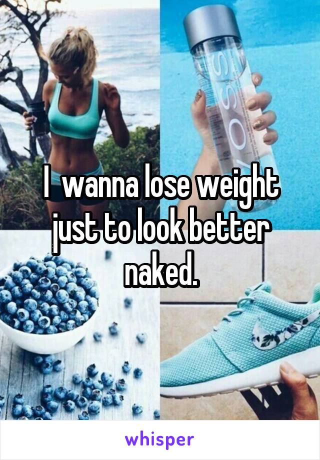 I  wanna lose weight just to look better naked.