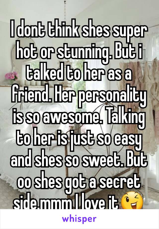 I dont think shes super hot or stunning. But i talked to her as a friend. Her personality is so awesome. Talking to her is just so easy and shes so sweet. But oo shes got a secret side.mmm I love it😉