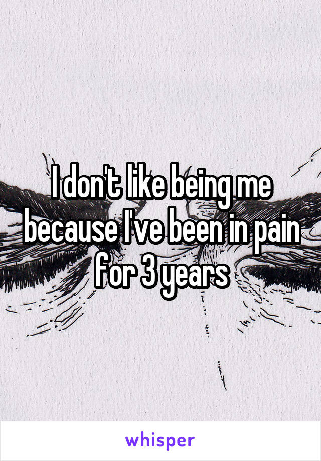 I don't like being me because I've been in pain for 3 years