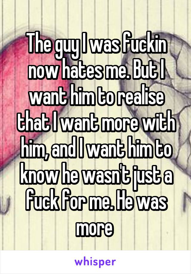 The guy I was fuckin now hates me. But I want him to realise that I want more with him, and I want him to know he wasn't just a fuck for me. He was more 
