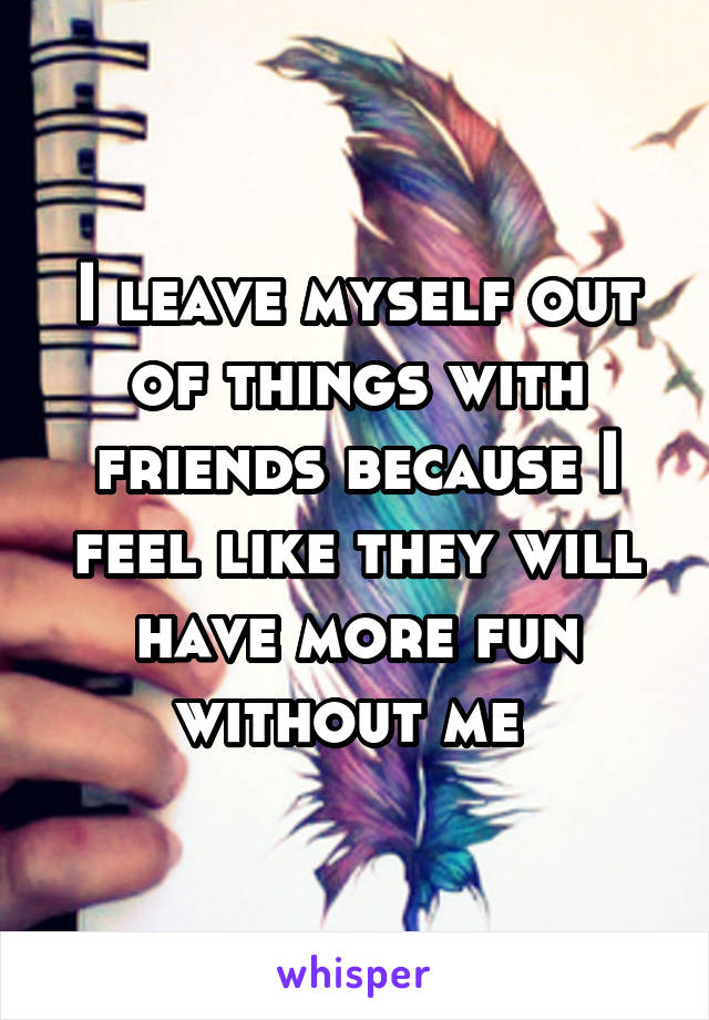 I leave myself out of things with friends because I feel like they will have more fun without me 