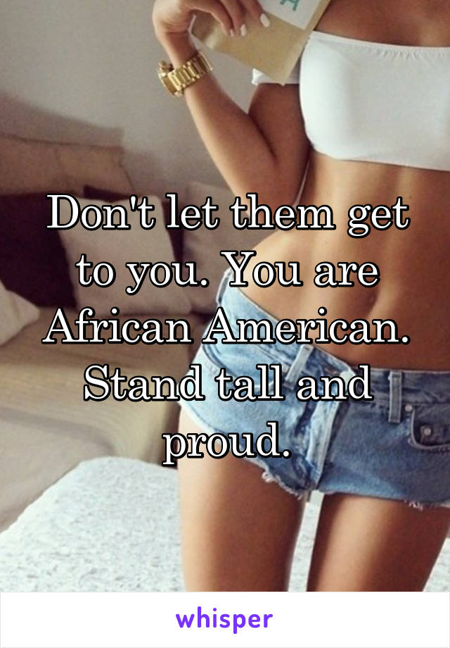 Don't let them get to you. You are African American. Stand tall and proud.