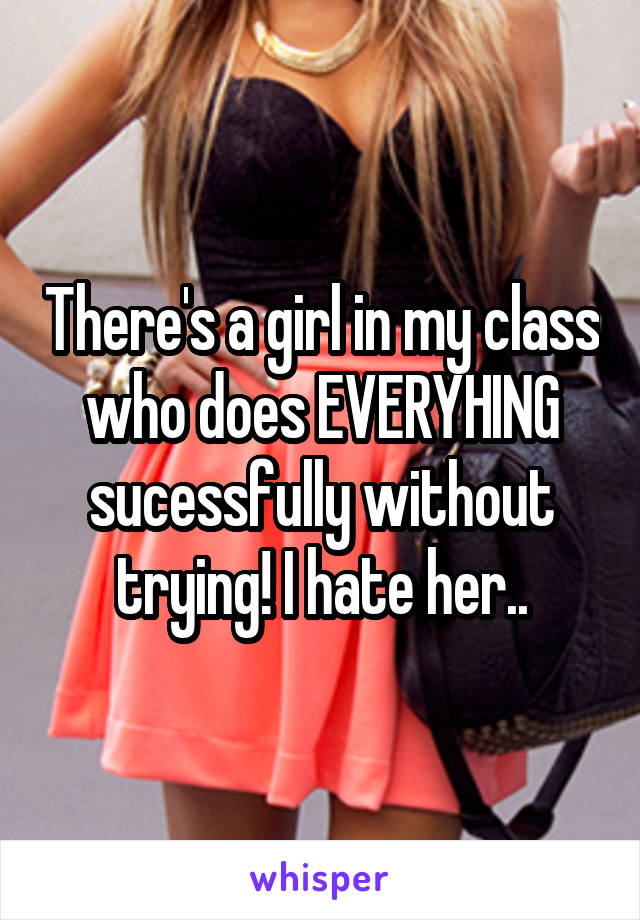 There's a girl in my class who does EVERYHING sucessfully without trying! I hate her..