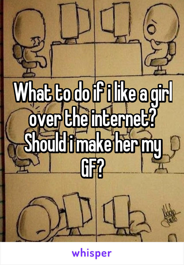 What to do if i like a girl over the internet? Should i make her my GF?
