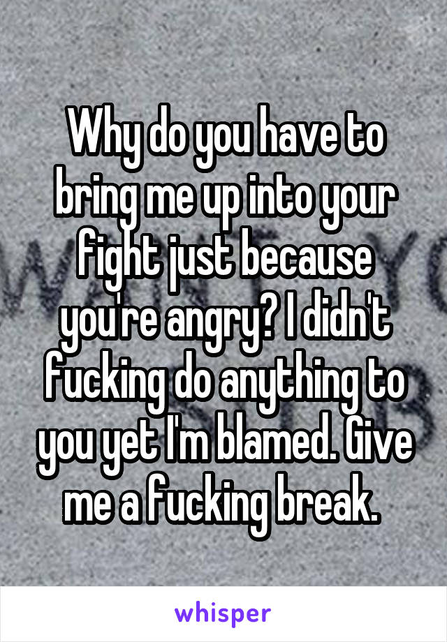 Why do you have to bring me up into your fight just because you're angry? I didn't fucking do anything to you yet I'm blamed. Give me a fucking break. 