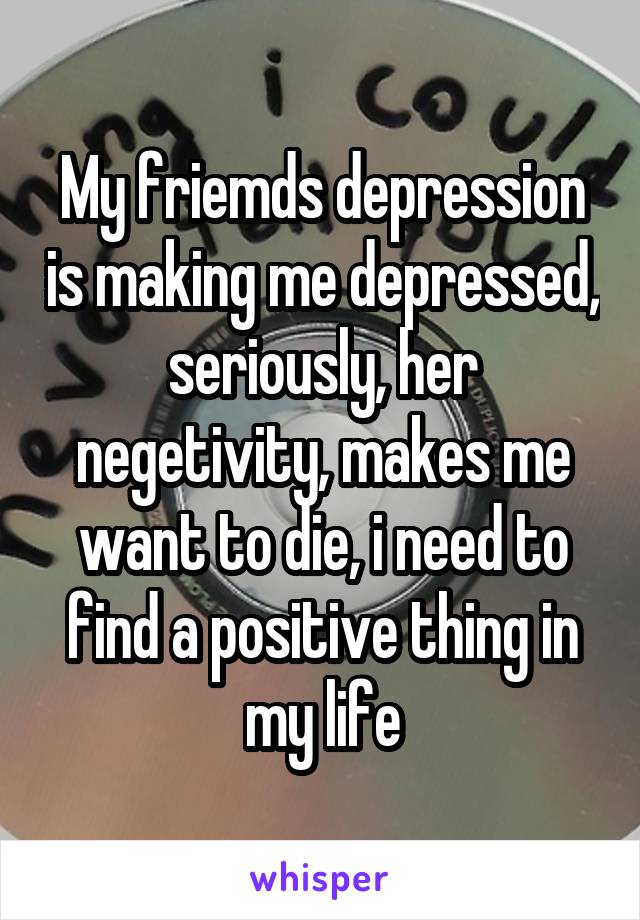 My friemds depression is making me depressed, seriously, her negetivity, makes me want to die, i need to find a positive thing in my life