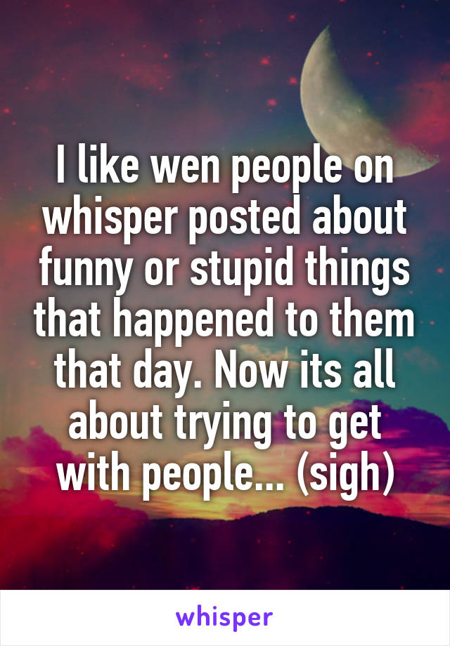 I like wen people on whisper posted about funny or stupid things that happened to them that day. Now its all about trying to get with people... (sigh)