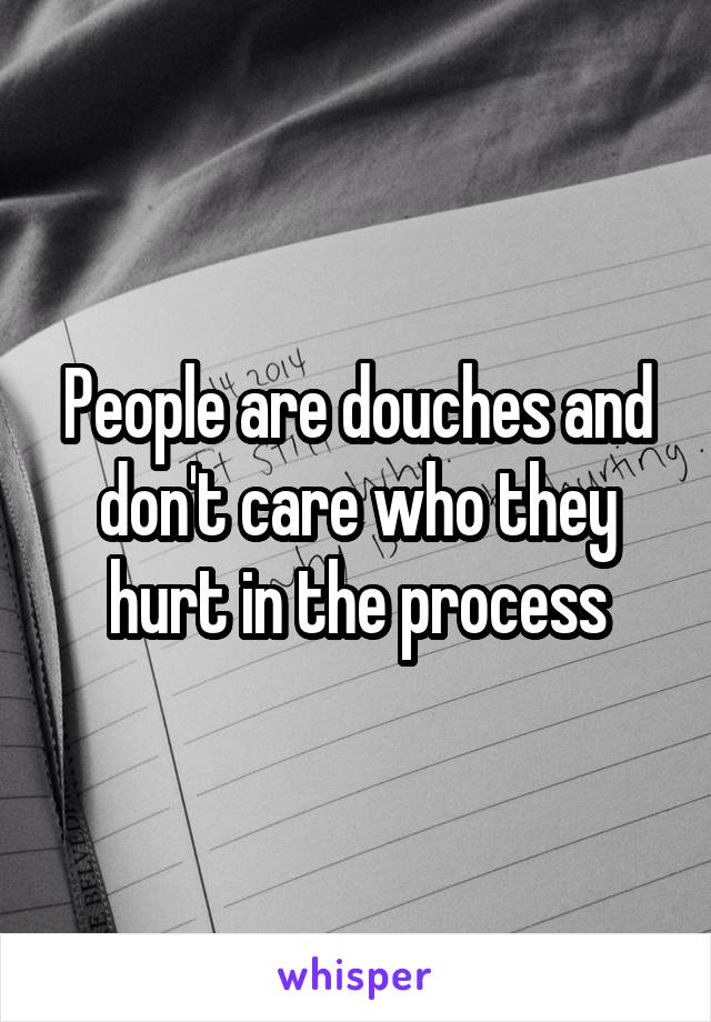 People are douches and don't care who they hurt in the process