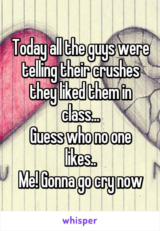 Today all the guys were telling their crushes they liked them in class...
Guess who no one likes..
Me! Gonna go cry now