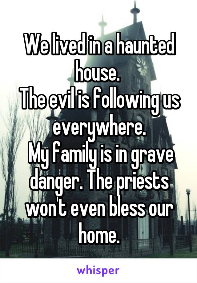 We lived in a haunted house. 
The evil is following us everywhere.
 My family is in grave danger. The priests won't even bless our home.