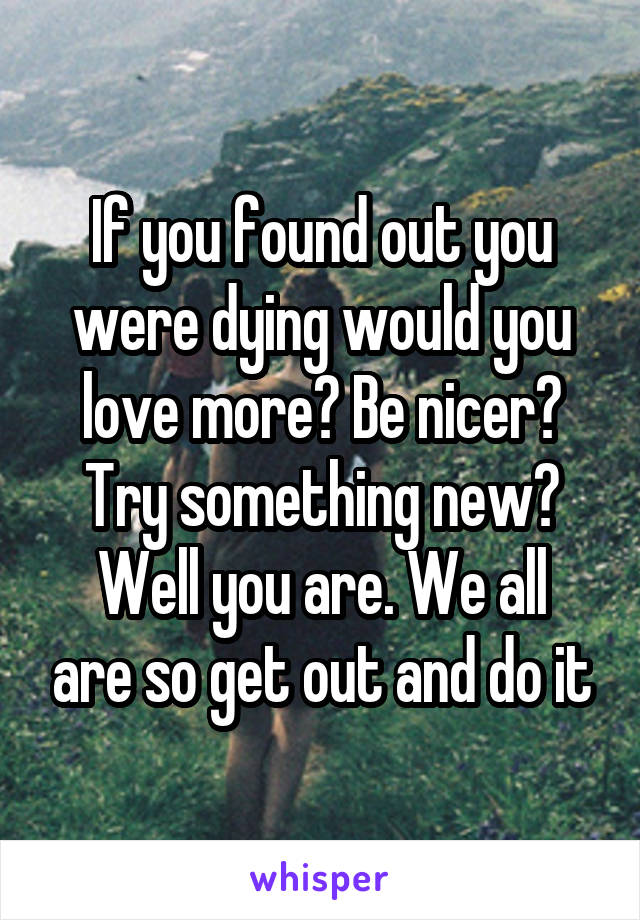 If you found out you were dying would you love more? Be nicer? Try something new?
Well you are. We all are so get out and do it