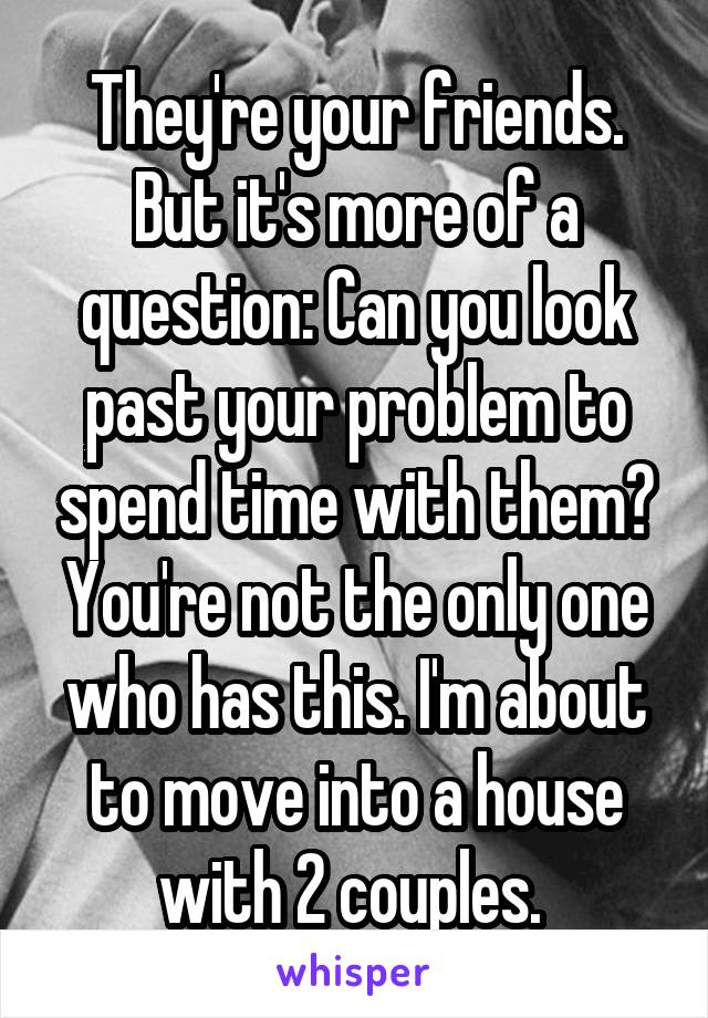 They're your friends. But it's more of a question: Can you look past your problem to spend time with them? You're not the only one who has this. I'm about to move into a house with 2 couples. 