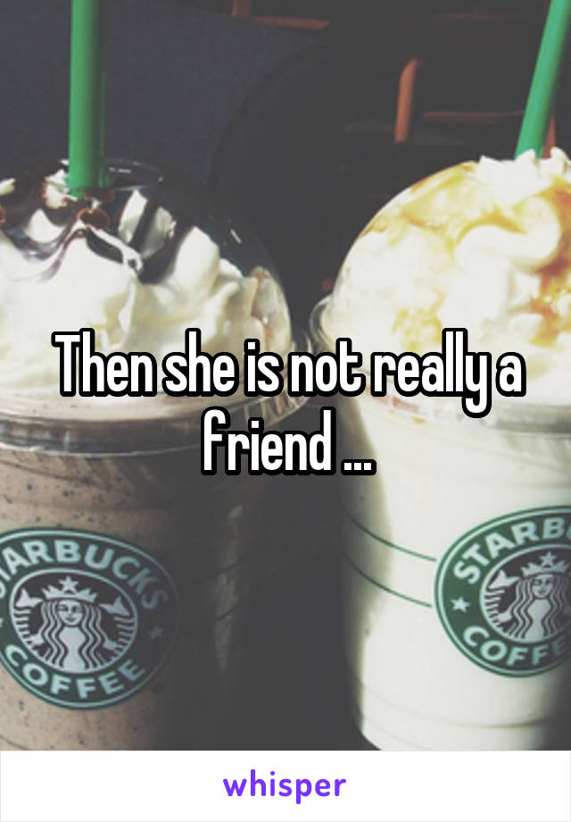 Then she is not really a friend ...