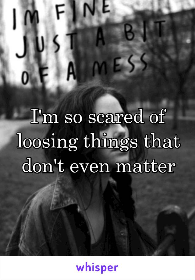 I'm so scared of loosing things that don't even matter