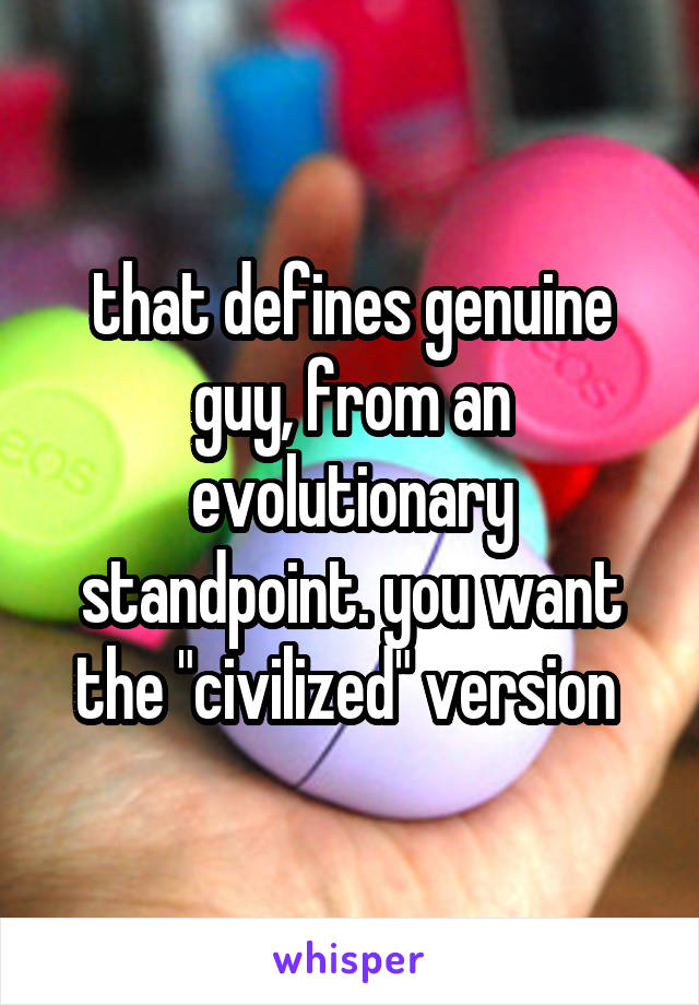 that defines genuine guy, from an evolutionary standpoint. you want the "civilized" version 