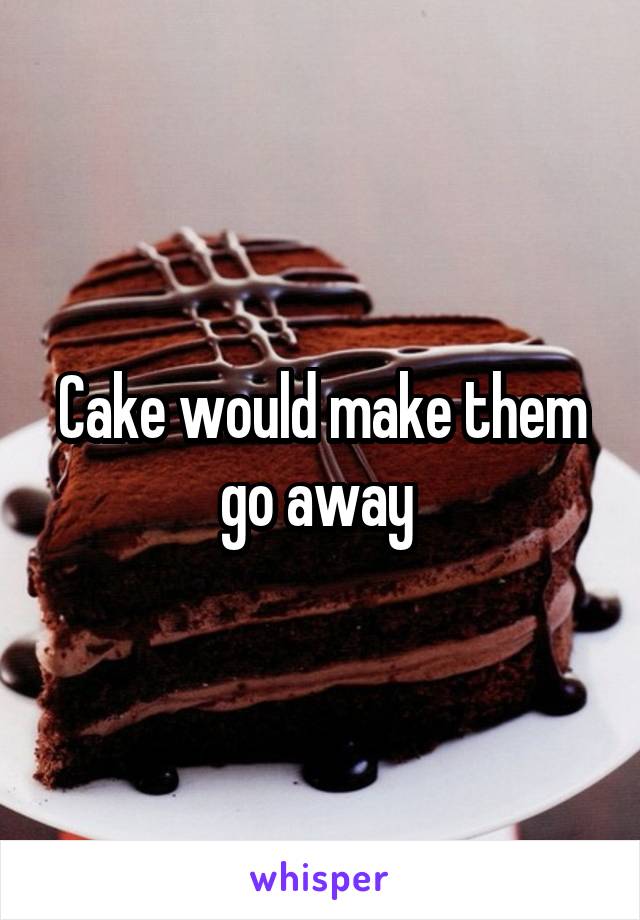 Cake would make them go away 