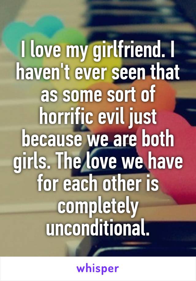 I love my girlfriend. I haven't ever seen that as some sort of horrific evil just because we are both girls. The love we have for each other is completely unconditional.